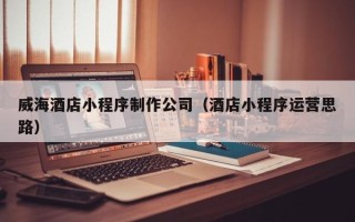 湘潭威海酒店小程序制作公司（酒店小程序运营思路）